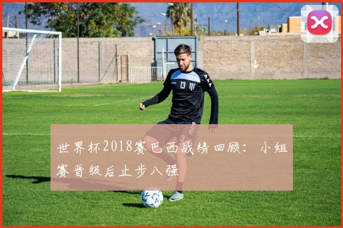 世界杯2018赛巴西战绩回顾：小组赛晋级后止步八强
