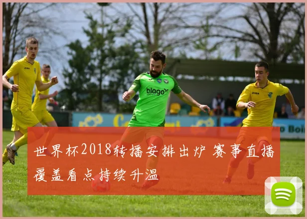 世界杯2018转播安排出炉 赛事直播覆盖看点持续升温