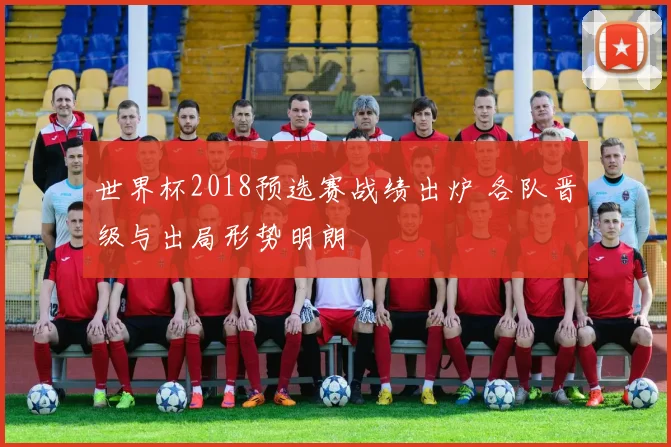 世界杯2018预选赛战绩出炉 各队晋级与出局形势明朗