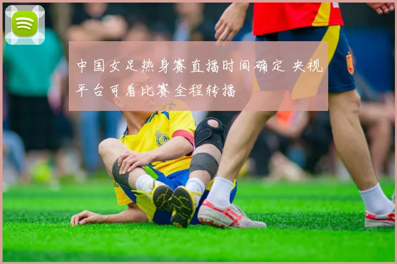 中国女足热身赛直播时间确定 央视平台可看比赛全程转播
