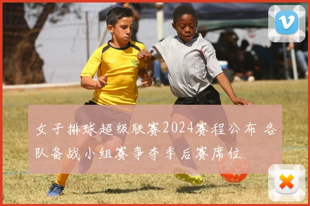 女子排球超级联赛2024赛程公布 各队备战小组赛争夺季后赛席位