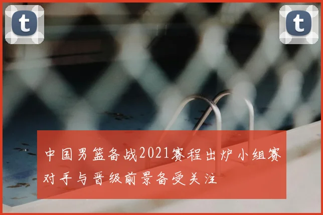 中国男篮备战2021赛程出炉小组赛对手与晋级前景备受关注