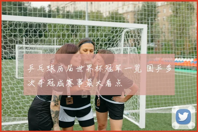 乒乓球历届世界杯冠军一览 国乒多次夺冠成赛事最大看点
