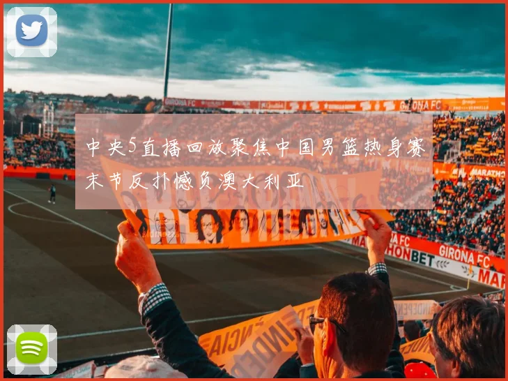 中央5直播回放聚焦中国男篮热身赛末节反扑憾负澳大利亚