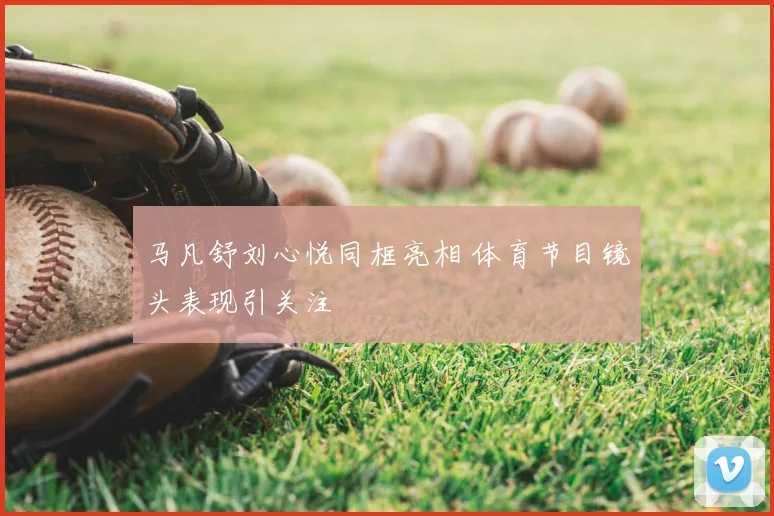 马凡舒刘心悦同框亮相 体育节目镜头表现引关注