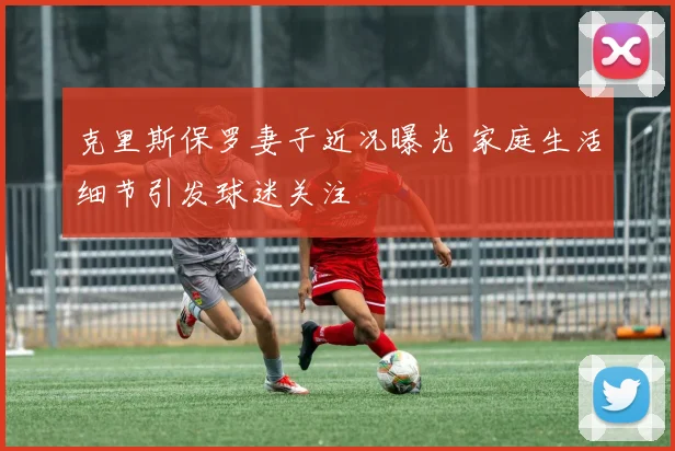 克里斯保罗妻子近况曝光 家庭生活细节引发球迷关注