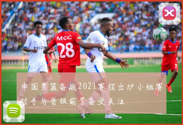 中国男篮备战2021赛程出炉小组赛对手与晋级前景备受关注