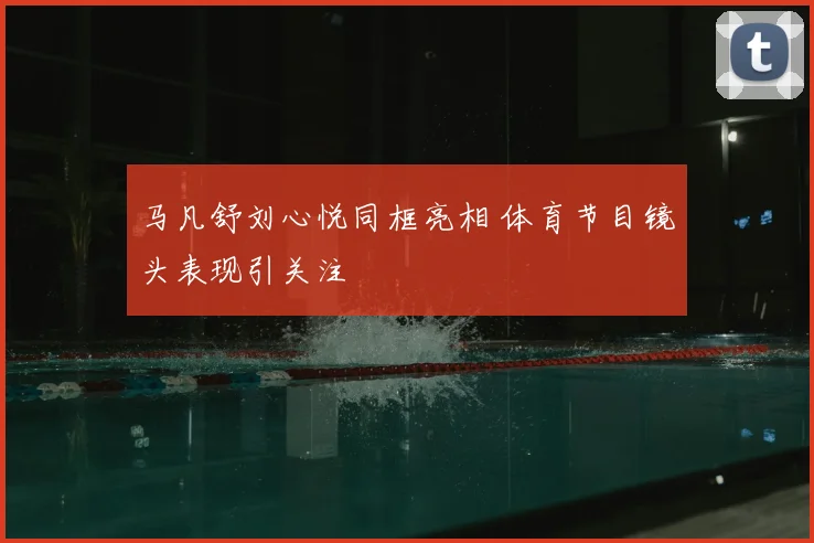 马凡舒刘心悦同框亮相 体育节目镜头表现引关注