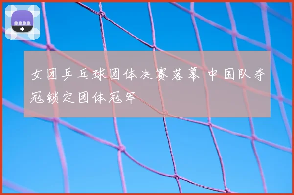 女团乒乓球团体决赛落幕 中国队夺冠锁定团体冠军