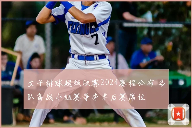 女子排球超级联赛2024赛程公布 各队备战小组赛争夺季后赛席位