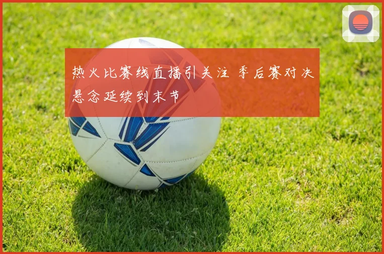 热火比赛线直播引关注 季后赛对决悬念延续到末节