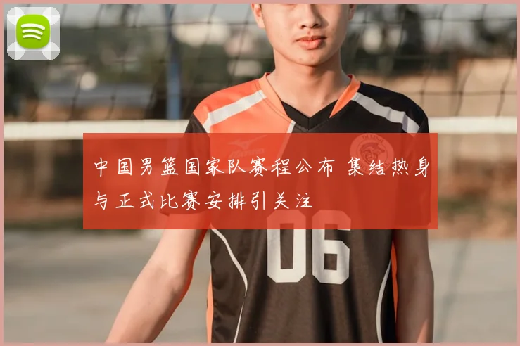 中国男篮国家队赛程公布 集结热身与正式比赛安排引关注