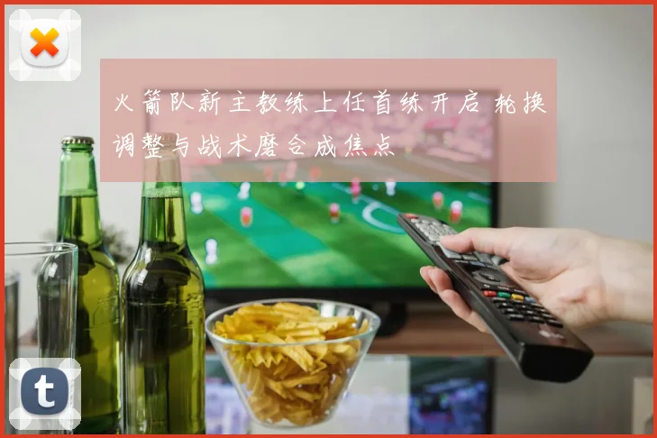 火箭队新主教练上任首练开启 轮换调整与战术磨合成焦点