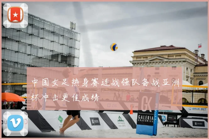 中国女足热身赛连战强队备战亚洲杯冲击更佳成绩
