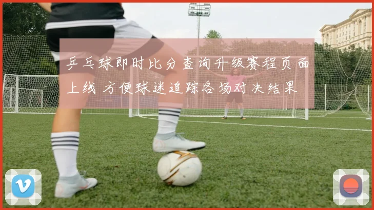 乒乓球即时比分查询升级赛程页面上线 方便球迷追踪各场对决结果