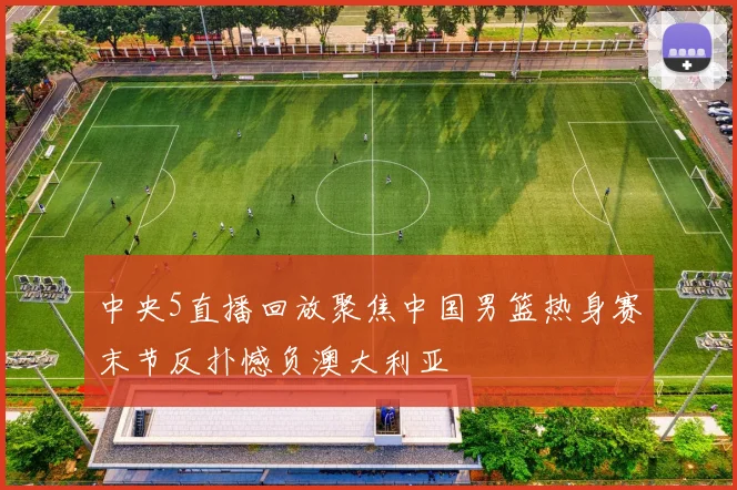 中央5直播回放聚焦中国男篮热身赛末节反扑憾负澳大利亚