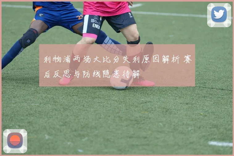 利物浦两场大比分失利原因解析 赛后反思与防线隐患待解