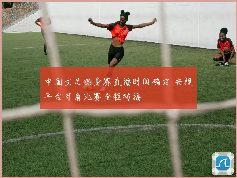 中国女足热身赛直播时间确定 央视平台可看比赛全程转播